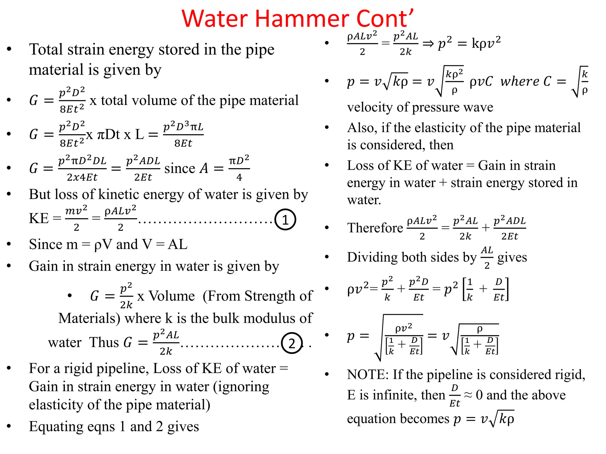 Water Hammer Cont’
• Total strain energy stored in the pipe
material is given by
• 𝐺 =
𝑝2𝐷2
8𝐸𝑡2 x total volume of the pipe material
• 𝐺 =
𝑝2𝐷2
8𝐸𝑡2x πDt x L =
𝑝2𝐷3π𝐿
8𝐸𝑡
• 𝐺 =
𝑝2π𝐷2𝐷𝐿
2𝑥4𝐸𝑡
=
𝑝2𝐴𝐷𝐿
2𝐸𝑡
since 𝐴 =
π𝐷2
4
• But loss of kinetic energy of water is given by
KE =
𝑚𝑣2
2
=
ρ𝐴𝐿𝑣2
2
……………………….
• Since m = ρV and V = AL
• Gain in strain energy in water is given by
• 𝐺 =
𝑝2
2𝑘
x Volume (From Strength of
Materials) where k is the bulk modulus of
water Thus 𝐺 =
𝑝2𝐴𝐿
2𝑘
……………………. .
• For a rigid pipeline, Loss of KE of water =
Gain in strain energy in water (ignoring
elasticity of the pipe material)
• Equating eqns 1 and 2 gives
•
ρ𝐴𝐿𝑣2
2
=
𝑝2𝐴𝐿
2𝑘
⇒ 𝑝2 = kρ𝑣2
• 𝑝 = 𝑣 𝑘ρ = 𝑣
𝑘ρ2
ρ
ρ𝑣𝐶 𝑤ℎ𝑒𝑟𝑒 𝐶 =
𝑘
ρ
velocity of pressure wave
• Also, if the elasticity of the pipe material
is considered, then
• Loss of KE of water = Gain in strain
energy in water + strain energy stored in
water.
• Therefore
ρ𝐴𝐿𝑣2
2
=
𝑝2𝐴𝐿
2𝑘
+
𝑝2𝐴𝐷𝐿
2𝐸𝑡
• Dividing both sides by
𝐴𝐿
2
gives
• ρ𝑣2=
𝑝2
𝑘
+
𝑝2𝐷
𝐸𝑡
= 𝑝2 1
𝑘
+
𝐷
𝐸𝑡
• 𝑝 =
ρ𝑣2
1
𝑘
+ 𝐷
𝐸𝑡
= 𝑣
ρ
1
𝑘
+ 𝐷
𝐸𝑡
• NOTE: If the pipeline is considered rigid,
E is infinite, then
𝐷
𝐸𝑡
≈ 0 and the above
equation becomes 𝑝 = 𝑣 𝑘ρ
1
2
 