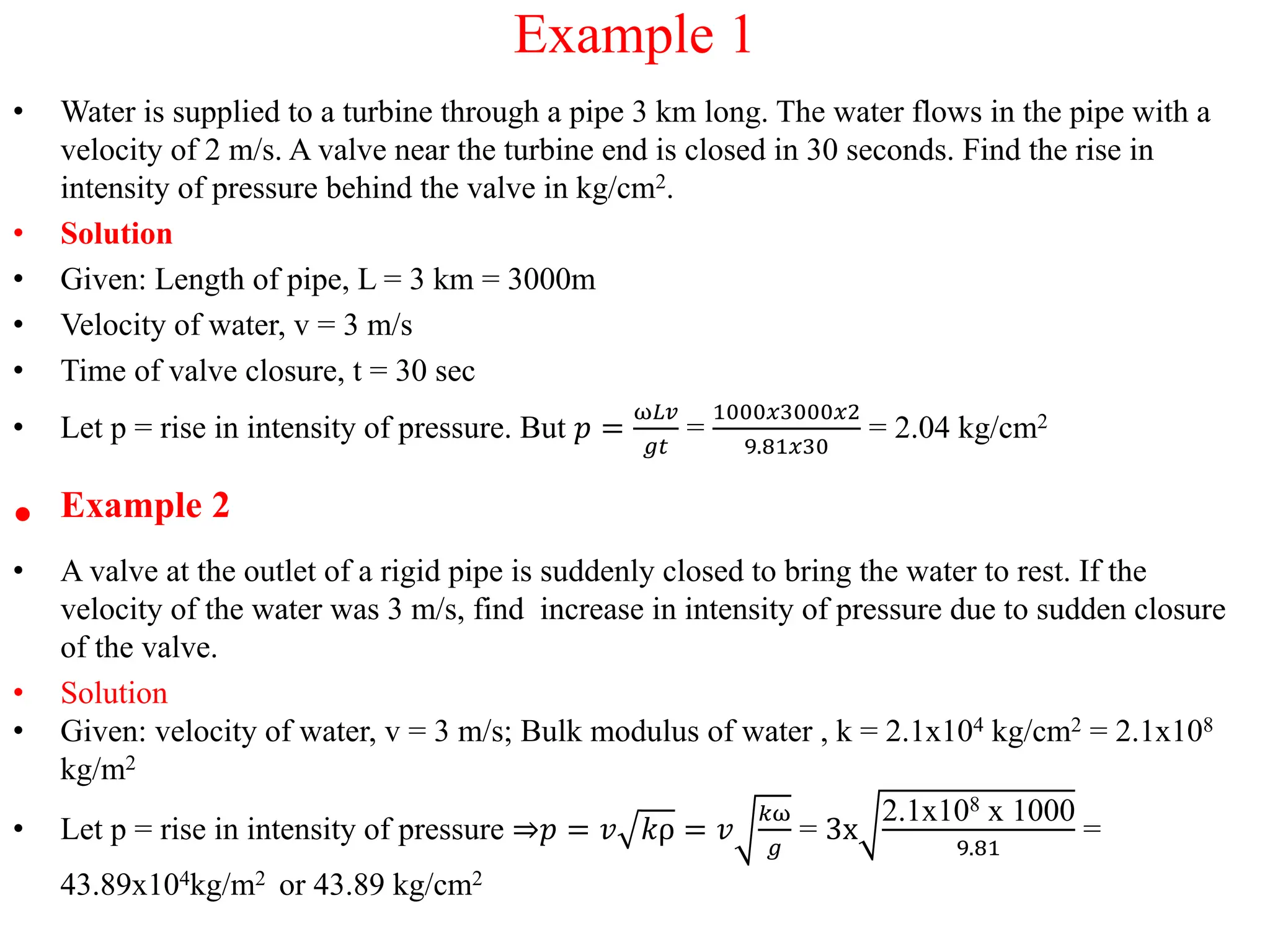 Example 1
• Water is supplied to a turbine through a pipe 3 km long. The water flows in the pipe with a
velocity of 2 m/s. A valve near the turbine end is closed in 30 seconds. Find the rise in
intensity of pressure behind the valve in kg/cm2.
• Solution
• Given: Length of pipe, L = 3 km = 3000m
• Velocity of water, v = 3 m/s
• Time of valve closure, t = 30 sec
• Let p = rise in intensity of pressure. But 𝑝 =
ω𝐿𝑣
𝑔𝑡
=
1000𝑥3000𝑥2
9.81𝑥30
= 2.04 kg/cm2
• Example 2
• A valve at the outlet of a rigid pipe is suddenly closed to bring the water to rest. If the
velocity of the water was 3 m/s, find increase in intensity of pressure due to sudden closure
of the valve.
• Solution
• Given: velocity of water, v = 3 m/s; Bulk modulus of water , k = 2.1x104 kg/cm2 = 2.1x108
kg/m2
• Let p = rise in intensity of pressure ⇒𝑝 = 𝑣 𝑘ρ = 𝑣
𝑘ω
𝑔
= 3x
2.1x108 x 1000
9.81
=
43.89x104kg/m2 or 43.89 kg/cm2
 