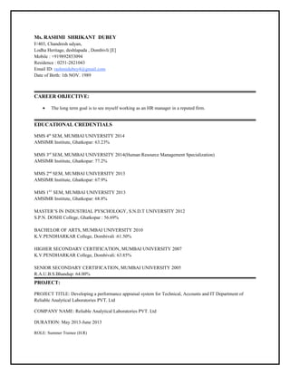 Ms. RASHMI SHRIKANT DUBEY
F/403, Chandresh udyan,
Lodha Heritage, deshlapada , Dombivli [E]
Mobile : +919892853094
Residence : 0251-2821043
Email ID: rashmidubey4@gmail.com
Date of Birth: 1th NOV. 1989
CAREER OBJECTIVE:
• The long term goal is to see myself working as an HR manager in a reputed firm.
EDUCATIONAL CREDENTIALS
MMS 4th
SEM, MUMBAI UNIVERSITY 2014
AMSIMR Institute, Ghatkopar: 63.23%
MMS 3rd
SEM, MUMBAI UNIVERSITY 2014(Human Resource Management Specialization)
AMSIMR Institute, Ghatkopar: 77.2%
MMS 2nd
SEM, MUMBAI UNIVERSITY 2013
AMSIMR Institute, Ghatkopar: 67.9%
MMS 1ST
SEM, MUMBAI UNIVERSITY 2013
AMSIMR Institute, Ghatkopar: 68.8%
MASTER’S IN INDUSTRIAL PYSCHOLOGY, S.N.D.T UNIVERSITY 2012
S.P.N. DOSHI College, Ghatkopar : 56.69%
BACHELOR OF ARTS, MUMBAI UNIVERSITY 2010
K.V.PENDHARKAR College, Dombivali :61.50%
HIGHER SECONDARY CERTIFICATION, MUMBAI UNIVERSITY 2007
K.V.PENDHARKAR College, Dombivali: 63.85%
SENIOR SECONDARY CERTIFICATION, MUMBAI UNIVERSITY 2005
R.A.U.B.S.Bhandup: 64.00%
PROJECT:
PROJECT TITLE: Developing a performance appraisal system for Technical, Accounts and IT Department of
Reliable Analytical Laboratories PVT. Ltd
COMPANY NAME: Reliable Analytical Laboratories PVT. Ltd
DURATION: May 2013-June 2013
ROLE: Summer Trainee (H.R)
 