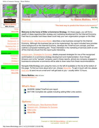Killer e-Commerce Strategy - Blaine Mathieu
featuring
by Blaine Mathieu
MBA, B.Comm.
Home
About Me
TimeFind.com:
Introduction
Background - A
The Concept - B
Marketing Plan - C
The Future - D
Amazon.com:
Introduction
Strategy 1
Strategy 2
A Balanced Scorecard
Other:
Killer Links
About Me
Home by Blaine Mathieu, MBA
"The best way to predict the future is to invent it."
Alan Kay
Welcome to the home of Killer e-Commerce Strategy. On these pages, you will find a
wealth of ideas regarding killer strategy and marketing development for the Internet Economy.
Feel free to consider how these ideas could help your own organization prosper on the Web.
TimeFind.com - New Business Model, describes a new business concept for the Internet
Economy. Although this business has yet to be implemented, the report included here provides
some background on the Internet Economy, develops the TimeFind.com concept, and then
outlines a proposed marketing plan. Those interested in the marketing of services (both on and
off the Internet) should find this report quite interesting.
Amazon.com - Strategies for Success, details proposed strategies for one of the recognized
world leaders in e-commerce strategy development and implementation. Even though
Amazon.com is the "sample" company used in these reports, almost any company engaged in
business-to-consumer e-commerce will be able to draw value from these recommendations.
Navigate KillerStrategy.com using the menu on the left (if available) or the list at the bottom of
this page. To find out more about who I am, choose About Me. To get in touch with me, please
click here to send me an e-mail and I will get back to you - usually within 12 hours.
Blaine Mathieu, MBA, B.Comm.
blaine@KillerStrategy.com
What's New:
04/20/99: Added TimeFind.com report.
04/11/99: Complete site update including adding Killer Links section.
Options:
TimeFind.com - New Business Model
Amazon.com - Strategies for Success
Killer Links
About Me
Copyright (c) 1998/1999 Blaine Mathieu - all rights reserved.
Last updated - June 08, 1999
http://www.killerstrategy.com/ (1 of 2) [10/16/2001 2:53:00 PM]
 