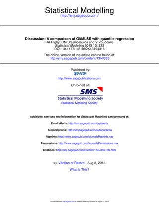 http://smj.sagepub.com/
Statistical Modelling
http://smj.sagepub.com/content/13/4/335
The online version of this article can be found at:
DOI: 10.1177/1471082X13494316
2013 13: 335Statistical Modelling
RA Rigby, DM Stasinopoulos and V Voudouris
Discussion: A comparison of GAMLSS with quantile regression
Published by:
http://www.sagepublications.com
On behalf of:
Statistical Modeling Society
can be found at:Statistical ModellingAdditional services and information for
http://smj.sagepub.com/cgi/alertsEmail Alerts:
http://smj.sagepub.com/subscriptionsSubscriptions:
http://www.sagepub.com/journalsReprints.navReprints:
http://www.sagepub.com/journalsPermissions.navPermissions:
http://smj.sagepub.com/content/13/4/335.refs.htmlCitations:
What is This?
- Aug 8, 2013Version of Record>>
at Stanford University Libraries on August 12, 2013smj.sagepub.comDownloaded from
 