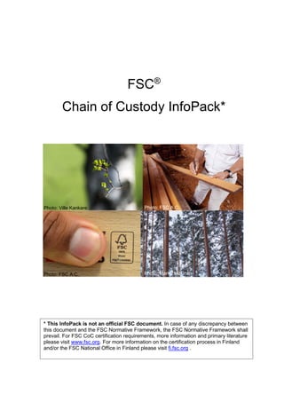 FSC®
Chain of Custody InfoPack*
* This InfoPack is not an official FSC document. In case of any discrepancy between
this document and the FSC Normative Framework, the FSC Normative Framework shall
prevail. For FSC CoC certification requirements, more information and primary literature
please visit www.fsc.org. For more information on the certification process in Finland
and/or the FSC National Office in Finland please visit fi.fsc.org .
Photo: Ville Kankare
Photo: FSC A.C.
Photo: FSC A.C.
Picture: FSC A.C.
Photo: Marko Mäkinen
 