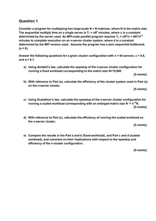 Question 1
Consider a program for multiplying two large-scale N × N matrices, where N is the matrix size.
The sequential multiply time on a single server is T1 = cN3
minutes, where c is a constant
determined by the server used. An MPI-code parallel program requires Tn = cN3
/n + dN2
/n0.5
minutes to complete execution on an n-server cluster system, where d is a constant
determined by the MPI version used. Assume the program has a zero sequential bottleneck
(α = 0).
Answer the following questions for a given cluster configuration with n = 64 servers, c = 0.8,
and d = 0.1.
a) Using Amdahl’s law, calculate the speedup of the n-server cluster configuration for
running a fixed workload corresponding to the matrix size N=15,000.
[5 marks]
b) With reference to Part (a), calculate the efficiency of the cluster system used in Part (a)
on the n-server cluster.
[5 marks]
c) Using Gustafson’s law, calculate the speedup of the n-server cluster configuration for
running a scaled workload corresponding with an enlarged matrix size N’ = n1/3
N.
[5 marks]
d) With reference to Part (c), calculate the efficiency of running the scaled workload on
the n-server cluster.
[5 marks]
e) Compare the results in the Part a and b (fixed workload), and Part c and d (scaled
workload), and comment on their implications with respect to the speedup and
efficiency of the n-cluster configuration.
[5 marks]
 