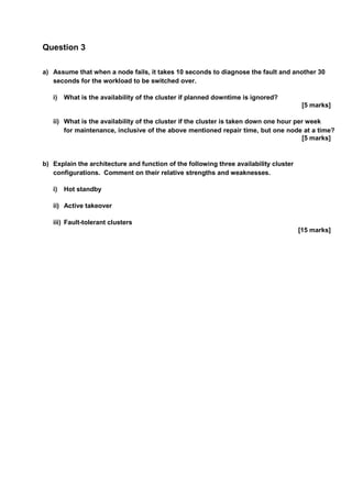 Question 3
a) Assume that when a node fails, it takes 10 seconds to diagnose the fault and another 30
seconds for the workload to be switched over.
i) What is the availability of the cluster if planned downtime is ignored?
[5 marks]
ii) What is the availability of the cluster if the cluster is taken down one hour per week
for maintenance, inclusive of the above mentioned repair time, but one node at a time?
[5 marks]
b) Explain the architecture and function of the following three availability cluster
configurations. Comment on their relative strengths and weaknesses.
i) Hot standby
ii) Active takeover
iii) Fault-tolerant clusters
[15 marks]
 