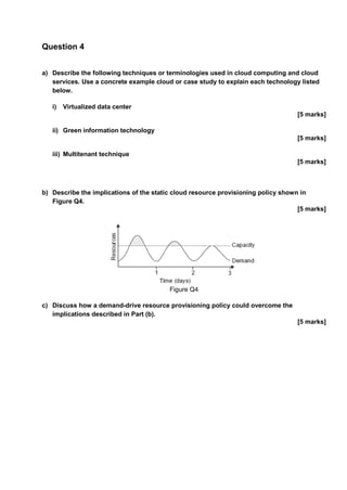 Question 4
a) Describe the following techniques or terminologies used in cloud computing and cloud
services. Use a concrete example cloud or case study to explain each technology listed
below.
i) Virtualized data center
[5 marks]
ii) Green information technology
[5 marks]
iii) Multitenant technique
[5 marks]
b) Describe the implications of the static cloud resource provisioning policy shown in
Figure Q4.
[5 marks]
Figure Q4
c) Discuss how a demand-drive resource provisioning policy could overcome the
implications described in Part (b).
[5 marks]
 