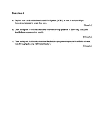 Question 5
a) Explain how the Hadoop Distributed File System (HDFS) is able to achieve high-
throughput access to large data sets.
[5 marks]
b) Draw a diagram to illustrate how the “word counting” problem is solved by using the
MapReduce programming model.
[10 marks]
c) Draw a diagram to illustrate how the MapReduce programming model is able to achieve
high-throughput using HDFS architecture.
[10 marks]
 