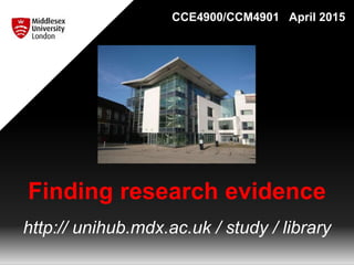 Finding research evidence
http:// unihub.mdx.ac.uk / study / library
CCE4900/CCM4901 April 2015
 