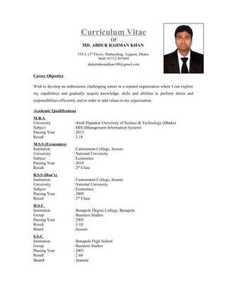 Curriculum Vitae
Of
MD. ABDUR RAHMAN KHAN
555/1, (3rd
Floor), Shaheenbag, Tejgaon, Dhaka.
Mob: 01712-897669
abdurrahmankhan189@gmail.com
Career Objective
Wish to develop an enthusiastic challenging career in a reputed organization where I can explore
my capabilities and gradually acquire knowledge, skills and abilities to perform duties and
responsibilities efficiently and in order to add values to my organization.
Academic Qualifications
M.B.A
University : Atish Dipankar University of Science & Technology (Dhaka)
Subject : MIS (Management Information System)
Passing Year : 2013
Result : 3.18
M.S.S (Economics)
Institution : Cantonment College, Jessore
University : National University
Subject : Economics
Passing Year : 2010
Result : 2nd
Class
B.S.S (Hon’s)
Institution : Cantonment College, Jessore
University : National University
Subject : Economics
Passing Year : 2009
Result : 2nd
Class
H.S.C
Institution : Benapole Degree College, Benapole
Group : Business Studies
Passing Year : 2005
Result : 3.10
Board : Jessore
S.S.C
Institution : Benapole High School
Group : Business Studies
Passing Year : 2003
Result : 2.44
Board : Jessore
 