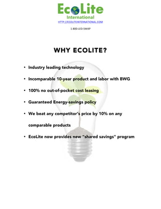 HTTP://ECOLITEINTERNATIONAL.COM	
1-800-LED-SWAP	
WHY ECOLITE?
• Industry leading technology
• Incomparable 10-year product and labor with BWG
• 100% no out-of-pocket cost leasing
• Guaranteed Energy-savings policy
• We beat any competitor’s price by 10% on any
comparable products
• EcoLite now provides new "shared savings" program
	
 