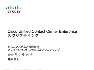 シスコシステムズ合同会社 ソリューションシステムズエンジニアリング 2010  年  2  月  24  日 島崎 直人 Cisco Unified Contact Center Enterprise スクリプティング 