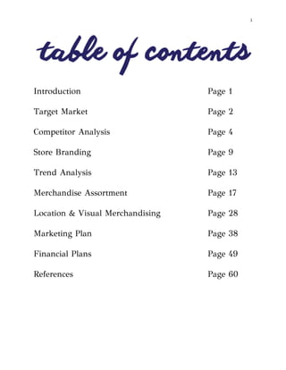  
i
Introduction Page 1
Target Market Page 2
Competitor Analysis Page 4
Store Branding Page 9
Trend Analysis Page 13
Merchandise Assortment Page 17
Location & Visual Merchandising Page 28
Marketing Plan Page 38
Financial Plans Page 49
References Page 60
 
 
 
 