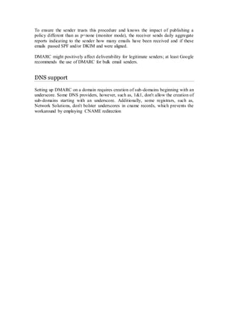To ensure the sender trusts this procedure and knows the impact of publishing a
policy different than as p=none (monitor mode), the receiver sends daily aggregate
reports indicating to the sender how many emails have been received and if these
emails passed SPF and/or DKIM and were aligned.
DMARC might positively affect deliverability for legitimate senders; at least Google
recommends the use of DMARC for bulk email senders.
DNS support
Setting up DMARC on a domain requires creation of sub-domains beginning with an
underscore. Some DNS providers, however, such as, 1&1, don't allow the creation of
sub-domains starting with an underscore. Additionally, some registrars, such as,
Network Solutions, don't bolster underscores in cname records, which prevents the
workaround by employing CNAME redirection
 