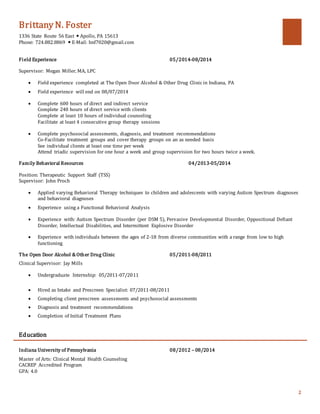 Brittany N. Foster
1336 State Route 56 East  Apollo, PA 15613
Phone: 724.882.8869  E-Mail: bnf7020@gmail.com
2
Field Experience 05/2014-08/2014
Supervisor: Megan Miller, MA, LPC
 Field experience completed at The Open Door Alcohol & Other Drug Clinic in Indiana, PA
 Field experience will end on 08/07/2014
 Complete 600 hours of direct and indirect service
Complete 240 hours of direct service with clients
Complete at least 10 hours of individual counseling
Facilitate at least 4 consecutive group therapy sessions
 Complete psychosocial assessments, diagnosis, and treatment recommendations
Co-Facilitate treatment groups and cover therapy groups on an as needed basis
See individual clients at least one time per week
Attend triadic supervision for one hour a week and group supervision for two hours twice a week.
Family Behavioral Resources 04/2013-05/2014
Position: Therapeutic Support Staff (TSS)
Supervisor: John Proch
 Applied varying Behavioral Therapy techniques to children and adolescents with varying Autism Spectrum diagnoses
and behavioral diagnoses
 Experience using a Functional Behavioral Analysis
 Experience with: Autism Spectrum Disorder (per DSM 5), Pervasive Developmental Disorder, Oppositional Defiant
Disorder, Intellectual Disabilities, and Intermittent Explosive Disorder
 Experience with individuals between the ages of 2-18 from diverse communities with a range from low to high
functioning
The Open Door Alcohol & Other Drug Clinic 05/2011-08/2011
Clinical Supervisor: Jay Mills
 Undergraduate Internship: 05/2011-07/2011
 Hired as Intake and Prescreen Specialist: 07/2011-08/2011
 Completing client prescreen assessments and psychosocial assessments
 Diagnosis and treatment recommendations
 Completion of Initial Treatment Plans
Education
Indiana University of Pennsylvania 08/2012 – 08/2014
Master of Arts: Clinical Mental Health Counseling
CACREP Accredited Program
GPA: 4.0
 
