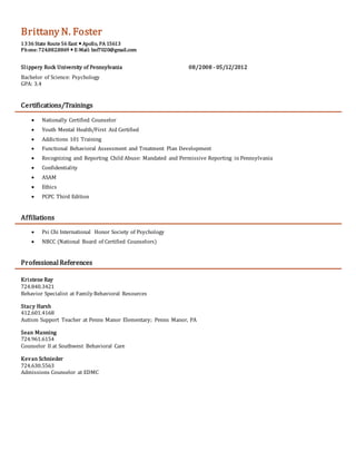 Brittany N. Foster
1336 State Route 56 East  Apollo, PA 15613
Phone: 724.882.8869  E-Mail: bnf7020@gmail.com
Slippery Rock University of Pennsylvania 08/2008 - 05/12/2012
Bachelor of Science: Psychology
GPA: 3.4
Certifications/Trainings
 Nationally Certified Counselor
 Youth Mental Health/First Aid Certified
 Addictions 101 Training
 Functional Behavioral Assessment and Treatment Plan Development
 Recognizing and Reporting Child Abuse: Mandated and Permissive Reporting in Pennsylvania
 Confidentiality
 ASAM
 Ethics
 PCPC Third Edition
Affiliations
 Psi Chi International Honor Society of Psychology
 NBCC (National Board of Certified Counselors)
Professional References
Kristene Ray
724.840.3421
Behavior Specialist at Family Behavioral Resources
Stacy Harsh
412.601.4168
Autism Support Teacher at Penns Manor Elementary; Penns Manor, PA
Sean Manning
724.961.6154
Counselor II at Southwest Behavioral Care
Kevan Schnieder
724.630.5563
Admissions Counselor at EDMC
 