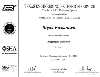 TRAIN • SERVE >RESPOND
OSHAOccupational Safety
and Health Administration
REGION VI ' f—i
S O U T H W E S T
OS OSH222 0036 0901784
The Texas A&MUniversity System
in cooperation with the
UNITED STATES DEPARTMENT OF LABOR
Bryan Richardson
has successfully completed
Respiratory Protection
31 Hours
Continuing Education Units Earned 3.10 CEUs
January 11 -14, 2011
GaryF. Sera, Director
Texas Engineering Extension Service
Charles J./Shields, Director
OSHA Training Institute
Dan Gray, Executive Division Director
OSHA Training Institute Southwest Education Center
Stale Board for Educator Certification #.600132
 