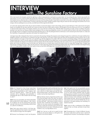 10
INTERVIEW
with...The Sunshine Factory
Byline: So I listened to a few of your tracks there
before I came down, and you describe yourselves as
shoegazing, but psychedelia as well. I suppose, well,
those are obviously genres - would you describe
yourselves still as shoegazing and psychedelia or
something like that or what would be the best thing
to call it?
Mark: I’d say neo-psychedelic, but I think individually
then we kind of try to draw influences - like, I draw a
lot of influence for my bass playing from post-punk
and stuff. And a lot of your drumming would be kind
of a collective of influences.
Steve: Yeah, more eclectic, kind of. A lot from hip-
hop, but a good bit just from modern rock and stuff as
well; I’m kind of trying to fuse that together.
BY: Because I was listening to it and I saw the genres
list and the bands that you’d list off, like the Doors, but
when I listened to it I got more of a Joy Division vibe;
even a little bit of Tame Impala and stuff like that -
kind of modern bands - but a lot of Joy Division. What
would ye say has had a big influence.
Jack: Joy Division, they’re a huge band, and they were
one of the first bands I fell in love with. For myself, I
wouldn’t sing like Ian Curtis but the subject matter of
his lyrics and stuff - I don’t know, it’s kind of weird to
describe. Yeah, I would take a lot of influence - mostly
I think, for our music anyway, the atmosphere of Joy
Division is really open and sparse and we do have that
kind of base factor in our music. Definitely post-punk
would be a very, very big influence on us.
Mark: Can I just say as well, not to speak for Jack,
but I’d say a lot of your influence as well, guitar-wise,
would be a lot of Kevin Shields.
Jack: Yeah, guitar-wise, for neo-psychedelia anyway,
it’s like an all-encompassing bracket. Because shoegaze
and stuff like that would fall under psychedelic music,
so it’s very much dream-orientated. Yeah, for guitar
playing, anyway, it would be very much Kevin Shields
from My Bloody Valentine would be one of my biggest
influences because of his techniques and the use of
effects pedals and stuff - that you can create differents
tones and use some reverb and stuff like that. It’s very
prominent in his guitar playing, and something I’ve
adopted massively.
Mark: I guess it’s like a combination of the different
influences that we all take, and kind of mash them
together.
Jack: Drumming-wise, it’s kind of different, because
the reason I play drums and the reason I started off
playing drums is because I was listening to the greats,
We’ve interviewed a lot of people, and this bit, right here, is often my favourite bit to read (and on occasion write). As I was writing this piece I had to stop myself a few
times and say “no no no, you’re not after interviewing The Undertones” or Joy Division, or Elastic Sleep to be a bit moderne. I was reading back what I had written about
The Sunshine Factory, about how this is a band that in a few years you’ll be saying ‘oh yeah, I heard them in some hole-in-the-wall in Cork before they hit it big.’ And yes,
I know that this is a bit of a cliché because I’ve heard it said many times before, usually by people trying to flog me tickets for their mate’s gig in the Old Bar; but I’m not
trying to sell you anything (yes you can relax, you didn’t just rob this mag from the Boole).
As I said at the opening of this article, the pre-interview blurb is my favourite thing to read in these things, and you nearly didn’t get it. We’ve interviewed some great
bands, acts & people over the years, and this isn’t a knock on them, but none of them made us knock a wall through to the next section just to fit it in. I was supposed
to interview these lads for like, 10-20 minutes, hammer out an easy interview to fill the space. Well that didn’t necessarily go to plan, at least according to the many
panicked texts I got from our Humour Editor Lauren asking me if she can stop transcribing after an hour in. So read the interview, listen to the tracks on SoundCloud,
go to the gigs; become as intrigued, invested & fascinated with these guys as I did. My dad’s generation’s in Irish music can be summed up by three bands: U2, Aslan and
the Undertones. Our generation’s equivalent will include The Sunshine Factory.
And again, hours after writing the above I have to come back to the opening. Indesign (the program used to design the paper) has crashed twice, the paper itself has been
designed in full but I can’t let this go. I’ve listened to the tape of the interview a few times, trying to pick and choose the best questions, the best answers, but I’ve only
got two (well three now) pages to work with, so I’ve decided to go with the judgement of my editor. After hours of work, of technology fading, of television programmes
ending I finally have a way to correctly capture the brilliance of this band. John Peel, if you didn’t know, was an extremely influential radio DJ for years in the BBC, giving
breaks to bands like Joy Division, the Undertones & the Sex Pistols. How he discovered the Undertones is the story I want to focus on: one day John Peel picked up the
phone only to hear an odd Derry accent on the other end. That lad sent on a scratchy demo record of his band to Peel, of a song called Teenage Kicks. A simple song
that’s just got something; it just has it. That’s why this interview is three pages long, despite this band being unsigned; that’s why we interviewed them at all, despite having
only 5 or 6 songs publicly available; that’s why I spoke to them an hour and a half longer than I intended: because they have it.
 