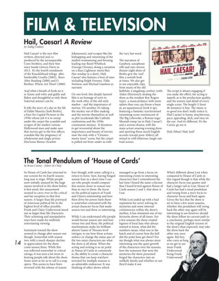 14
FILM & TELEVISION
Hail, Caesar! A Review
The Tonal Pendulum of ‘House of Cards’
by Tadhg Coakley
by Brian Conmy - Editor-In-Chief
Hail Caesar! is the new film
written, directed and co-
produced by the incomparable
Coen brothers, and their first
since Inside Llewyn Davis in
2013. It’s the fourth instalment
of the Knucklehead trilogy after
Intolerable Cruelty (2003), Burn
After Reading (2008) and O
Brother, Where Art Thou? (2000).
And what a breath of fresh air it
is: funny and witty and giddy and
flakey and thoughtful as only these
fraternal auteurs can be.
It tells the story of a day in the life
of Eddie Mannix (Josh Brolin),
a fixer for Capital Pictures in the
1950s whose job it is to sweep
under the carpet the scandals and
scrapes of the studio’s various
Hollywood stars and make sure
that movies get to the box offices:
scandals like the pregnancy of
wholesome and single actress
DeeAnna Moran (Scarlett
Johanssson); and scrapes like the
kidnapping and ransoming of the
studio’s womanizing and boozing
leading star Baird Whitlock
(George Clooney, doing a variation
on a Buzz Lightyear meets Ben
Hur sendup in a skirt). Hail,
Caesar! also features a host of stars
including Ralph Fiennes, Tilda
Swinton, and Michael Gambon as
narrator.
On one level, this deeply-layered
film is an homage of sorts to
the work ethic of the old-style
studios – and the importance of
movies. On another, it’s taking
the mickey out of film-making
and the movies themselves as well
as plot incidentals like Catholic
confessions and the 1950s
communist menace. It threatens
to get reverential about the
importance and beauty of movies
near the end, with a “Clooney-
meets-Jesus” scene, but the carpet
is pulled out from under us with
the very last word.
The narration of
Gambon, saxophone
riffs and rain-strewn
distant night shots of
Brolin give the ‘real’
film a noirish look
at times. We also get
to see enjoyable clips
from many of the old
faithfuls: a singalong cowboy (with
Alden Ehrenreich stealing the
show as the resident Roy Rogers
type); a musical/dance with more
sailors than you can throw a buoy
at; an aquamusical (look it up),
featuring a fantastic synchronized
swimming scene reminiscent of
The Big Lebowski; a Roman toga/
Messiah romp (as in Hail, Caesar!)
and a serious drama, with the
main actors wearing evening dress
and sporting those mock English
accents (except poor Alden); all
mixed in with hilarious, laugh-out-
loud scenes.
The script is always engaging if
you make the effort; the acting is
superb, as is the production quality,
and the texture and detail of every
single scene. The length (1 hour
46 minutes) is fine. The music is
so good you don’t really notice it.
Hail Caesar! is funny, mischievous,
pacy, appealing, slick, and easy on
the eye. And it’s different. It’s the
Coens; go see it.
Hail, Ethan! Hail, Joel!
So House of Cards has returned to
our screens for its fourth season,
long may it reign. While people
were initially amazed by the huge
names involved in the show before
it first aired, this amazement
seemed to carry over to the critical
and fan reception to that first
season. A larger than life portrayal
of American political life in the
highest level of office possible,
Frank and Claire Underwood stood
out as larger than life characters.
Their scheming and manipulative
ways have made for endlessly
entertaining viewing.
Sentiment toward the show
seemed to change after season one
though. Somewhat with season
two, with a much sharper decline
in appreciation for the show
come season three. While this
was reflected somewhat in critical
ratings, it was seen a lot more in
hearing people talk about the show.
Some went as far as to call it a soap
opera. This seems to have been
reversed with the release of season
four though, with some calling it a
return to form. Sure, having binged
season four in a short time I can
see why people would compare
this season closer to season one
than to two or three: the focus
on the political aspects of Frank
and Claire’s relationship and how
their drive for power fuels them
is somewhat contrasted with the
actual character focus that made
season two and three so interesting.
While I can understand why people
would favour season one and four
versus two and three, the political
machinations make for brilliant
almost Game of Thrones level
intrigue, to me how these actions
enforce or change the status quo of
the two main characters are what
the show is all about. When the
acting and writing is as on point
as House of Cards so commonly
is, the ability to create a character
drama that can keep watchers
invested for multiple seasons is
an admirable endeavour. It was
thinking of other shows which
managed to go from a focus on
interesting events to interesting
characters that I remembered the
last time I heard the same criticism
that I heard levied against House of
Cards season 2 and 3, that show is
Lost.
While Lost ended up with a bad
reputation for never solving its
mysteries and some internal
consistencies within the show’s
mythos, it has remained one of my
favourite shows of all times. For
a few seasons the show created
legions of loyal fans who always
wanted to know, what did the
numbers mean, what was in the
hatch and of course how the hell
did the polar bear get there? For
me though what was always more
interesting was the quiet growth
of the characters over the seasons,
how the nonsense that were the
mysteries the show presented
forged the characters into an
unlikely family and whether or not
they’d make it out.
What’s different about Lost when
compared to House of Cards in
this regard though is that while the
character focus was quieter and
had a longer tail in Lost, House of
Cards has had a tonal pendulum
and swung from a story focus to
character focus and back again.
Given the fact that the show is
set to have a few more seasons,
whether this pendulum will swing
back the other way again will be
interesting to see however should
the show follow its current path to
a conclusion, perhaps more similar
to the original English version of
the show’s than expected, may take
the show back the
other way once
again. But hey,
who cares as long
as we get to see
more Frank
Underwood
being Frank
Underwood?
 