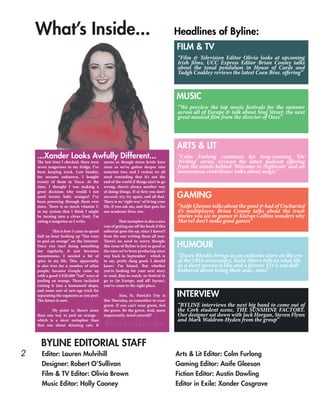 2 Editor: Lauren Mulvihill
Designer: Robert O’Sullivan
Film & TV Editor: Olivia Brown
Music Editor: Holly Cooney
Arts & Lit Editor: Colm Furlong
Gaming Editor: Aoife Gleeson
Fiction Editor: Austin Dowling
Editor in Exile: Xander Cosgrave
BYLINE EDITORIAL STAFF
The last time I checked, there were
seven tangerines in my fridge. I’ve
been keeping track. Last Sunday,
for reasons unknown, I bought
twenty of them in Tesco. At the
time, I thought I was making a
great decision: why would I not
need twenty baby oranges? I’ve
been powering through them ever
since. There is so much vitamin C
in my system that I think I might
be turning into a citrus fruit. I’m
eating a tangerine as I write.
	 This is how I came to spend
half an hour looking up “fun ways
to peel an orange” on the Internet.
Once you start doing something
too regularly, it just becomes
monotonous. I needed a bit of
spice in my life. This, apparently,
is also true for a number of other
people, because Google came up
with a good 5,920,000 “fun” ways of
peeling an orange. These included
cutting it into a humanoid shape,
and some sort of new-age trick for
separating the segments as you peel.
The future is now.
	 My point is, there’s more
than one way to peel an orange -
which is a nicer metaphor than
that one about skinning cats. It
seems as though stress levels have
risen as we’ve gotten deeper into
semester two, and I reckon we all
need reminding that it’s not the
end of the world if things start to go
wrong; there’s always another way
of doing things. If at first you don’t
succeed, try, try again, and all that.
There is no ‘right way’ of living your
life, if you ask me, and that goes for
our academic lives, too.
	 That metaphor is also a nice
way of getting me off the hook if this
editorial goes tits up, since I haven’t
been the one writing them all year.
There’s no need to worry though;
this issue of Byline is just as good as
the ones we’ve been producing since
way back in September - which is
to say, pretty dang good. I should
know: I’m biased. But whether
you’re looking for your next story
to read, film to watch, or festival to
go to (in Europe, and all! Jaysus),
you’ve come to the right place.
	 Also, St. Patrick’s Day is
this Thursday, so remember to wear
green. If you can’t wear green, feel
the green. Be the green. And, more
importantly, mind yourself!
...Xander Looks Awfully Different...
#SackedZander
What’s Inside... Headlines of Byline:
FILM & TV
MUSIC
ARTS & LIT
GAMING
HUMOUR
INTERVIEW
“We preview the top music festivals for the summer
across all of Europe & talk about Sing Street: the next
great musical film from the director of Once”
“Colm Furlong continues his long-running ‘On
Writing’ series, reviews the latest podcast offering
from the minds behind ‘Welcome to Nightvale’ and an
anonymous contributor talks about magic”
“Aoife Gleeson talks about the good & bad of Uncharted
4’s multiplayer, Brian Conmy talks about the trash
stories you see in games & Kieran Collins wonders why
Marvel don’t make good games”
“Dusty Rhodes brings us an exclusive story on the eve
of the 1916 centennary, Katie Myers tells us what life
as a short person is like and a former TD is not that
bothered about losing their seat...totes”
“BYLINE interviews the next big band to come out of
the Cork student scene, THE SUNSHINE FACTORY.
Our designer sat down with Jack Horgan, Steven Flynn
and Mark Waldron-Hyden from the group”
“Film & Television Editor Olivia looks at upcoming
Irish films, UCC Express Editor Brian Conmy talks
about the tonal pendulum in House of Cards and
Tadgh Coakley reviews the latest Coen Bros. offering”
 