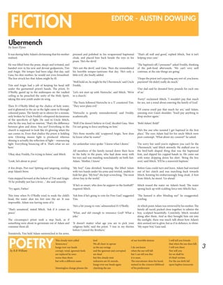 3
FICTION EDITOR - AUSTIN DOWLING
Ubermench
by Sean Flynn
It was during baby Adam’s christening that his mother
realised.
He was lifted from the pram, sleepy and irritated, and
handed over to his new and devout godparents, Tim
and Angie. His temper had been edgy that day, said
Gaia, his dim mother; he would not even breastfeed.
The fear struck her that Adam might be ill.
Tim and Angie had a job of keeping his head still
under the garmented priest’s hands. The priest, Fr
O’Reilly, gazed up to the arabesques on the vaulted
ceiling as he preached the unity of the Holy Spirit,
taking this new youth under its wing.
Then Fr O’Reilly lifted up the chalice of holy water,
and it glistered in the air as the light came in through
coloured panes. The family sat in silence for a minute,
only broken by Uncle Freddy’s whispered declarations
of the specificity of light. He said to Uncle Mitch,
who by the way, had no interest, ‘That’s the difference
between glow and shine. You see? Everything in the
church is supposed to look like it’s glowing when the
sun comes in. Even that chalice the priest is holding
now. Glowing means light is produced whereas
shining is actually the reflection of light – renouncing
light. Everything bouncing off it. That’s what we see
here.’
‘Okay okay Freddy, I’m trying to listen,’ said Mitch.
‘Look, he’s about to pour.’
A few drops. Psst-tsss! Spitting and tangoing, sizzling
atop Adam’s brow.
Gaia stepped forward at the behest of Tim and Angie.
‘H-he probably just has a fever…’ she said unsurely.
‘Try again, Father.’
This time when Fr O’Reilly tried to wash the child’s
head, the water shot ten feet into the air. It was
impossible. Adam was having none of it.
‘That’s unnatural,’ stated Mitch. ‘Ask if it comes in
peace.’
The circumspect priest took a step back, as if
something were about to germinate out of Adam and
consume them all.
Tentatively, Tim held Adam outstretched in his arms,
preened and polished in his wraparound baptismal
cloak, and placed him back beside the toys in his
pram. ‘He’s the devil.’
‘He’s not the devil,’ said Gaia. Then she remembered
his horrible temper-tantrums that day. ‘He’s only a
little evil,’ she finally added.
‘Well hold on, he might be the Ubermench,’ said Uncle
Freddy.
‘Let’s not start up with Nietzsche,’ said Mitch, ‘We’re
in a church.’
‘The Nazis followed Nietzsche to a T,’ countered Tim.
‘They were plain evil.’
‘Nietzsche is greatly misunderstood,’ said Freddy,
academically.
‘Well if he doesn’t believe in God,’ decided Gaia, ‘then
I’m not going to force anything on him.’
‘He’s three months old,’ scuppered Angie, ‘how does
he know what he wants?’
An unfamiliar voice spoke: ‘I know what I desire.’
All members of the family turned down their faces
to the baby in the pram, who had done away with
his toys and was standing nonchalantly on both feet.
Adam. ‘Mother, I know.’
‘My boy!’ Gaia shrieked, beaming. She lifted Adam
with two hands under his arms and twirled, unable to
hide her glee. ‘My boy!’ she kept screeching, ‘The most
clever boy in the world.’
‘If he’s so smart, who does he support in the football?’
inquired Mitch.
‘Ask him if he’s going to vote for Fine Gael,’ suggested
Tim.
‘He’s a bit young to vote,’ admonished Fr O’Reilly.
‘What, and old enough to renounce God? What a
joke.’
‘It doesn’t matter what age you are to pick your
religious faith,’ said the priest. ‘I was in my thirties
before I joined the Brothers.’
‘That’s all well and good,’ replied Mitch, ‘but it isn’t
helping your case.’
‘The baptism’s off, I presume?’ asked Freddy, thinking
of the pub-food afterwards. ‘We can’t very well
continue, at the rate things are going.’
‘I hope the priest isn’t expecting any sort of, you know,
payment? He didn’t really do much.’
‘Our dad said he donated forty pounds for each one
of us.’
‘Forty!’ exclaimed Mitch, ‘I wouldn’t pay that much
for sex, not a mind about entering the family of God.’
‘Of course you’d pay that much for sex,’ said Adam,
yawning over Gaia’s shoulder. ‘You’d pay anything to
drop anchor again.’
‘Bold Adam! Bold!’
‘He’s the one who insisted I get baptised in the first
place.’ The eyes Adam had for his uncle Mitch were
pure contempt. ‘What about my consent?’ he asked.
‘I’m sorry but until you’re eighteen you can’t be the
Ubermench,’ said Mitch stormily. He stalked over to
the bird-bath shaped thing that was the baptismal
font, and dipped his cupped hands in. He came out
with water dripping down his shirt. ‘Bring the boy
over,’ said Mitch. ‘It’ll be a maverick baptism.’
Before Gaia could turn and leave, Adam had wormed
out of her clutch and was marching back towards
Mitch, hoisting his embarrassingly long cloak. A foot
from Mitch, he stood. ‘Go ahead.’
Mitch tossed the water on Adam’s head. The water
sprang back up with scalding force into Mitch’s face.
‘The bastard is after blinding me!’ he exaggerated,
yowling.
At which point Adam was retrieved by his mother. The
family all raced, packed close together, to admire the
boy, sculpted beautifully. Contritely, Mitch wended
along after them. And as they brought him out into
the sunlight, there was much talk about how Adam’s
skin seemed not to glow, but as if in defiance, to shine.
‘My super boy,’ Gaia said.
This cloudy mist called
‘democracy’
hangs over our heads
corrupt, venal, ignorant fools
are replaced by ones
worse than them
but with a different name
Meaningless change pleases the
fool
We all cheer in uproar
as the axe swings
and the ignorant and corrupted
are dead
but this cloudy mist
unknown are it’s morals,
hangs over our heads again
clutching the axe
of our horrible demise
I do not know
when the axe will fall
but I can tell you this
it is soon.
The executioner dons his hood,
stained in the crimson lifeblood
of his predecessor
I will tell you friends
that when the axe does fall,
I will not cheer.
Nor will you
for we shall be
it’s final victims.
For the axe doth fall
upon hapless innocents
POETRYby R.B William
 