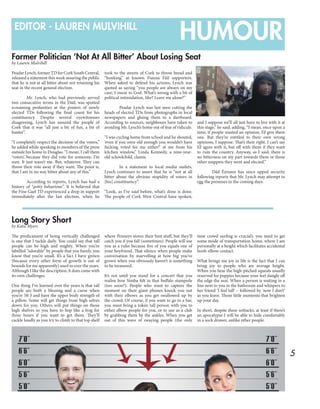 5
HUMOUREDITOR - LAUREN MULVIHILL
Former Politician ‘Not At All Bitter’ About Losing Seat
Long Story Short
by Lauren Mulvihill
by Katie Myers
Peadar Lynch, former TD for Cork South Central,
released a statement this week assuring the public
that he is not at all bitter about not retaining his
seat in the recent general election.
	 Mr. Lynch, who had previously served
two consecutive terms in the Dáil, was spotted
screaming profanities at the posters of newly
elected TDs following the final count for his
constituency. Despite several eyewitnesses
disagreeing, Lynch has assured the people of
Cork that it was “all just a bit of fun, a bit of
banter”.
“I completely respect the decision of the voters,”
he added while speaking to members of the press
outside his home in Douglas. “I mean, I call them
‘voters’, because they did vote for someone, I’m
sure. It just wasn’t me. But, whatever. They can
throw their vote away if they want. The point is,
that I am in no way bitter about any of this.”
	 According to reports, Lynch has had a
history of “petty behaviour”. It is believed that
the Fine Gael TD experienced a drop in support
immediately after the last election, when he
took to the streets of Cork to throw bread and
“honking” at known Fianna Fáil supporters.
When asked to defend his actions, Lynch was
quoted as saying “you people are always on my
case, I swear to God. What’s wrong with a bit of
political intimidation, like? Leave me alone?”
	 Peadar Lynch was last seen cutting the
heads of elected TDs from photographs in local
newspapers and gluing them to a dartboard.
According to sources, neighbours have taken to
avoiding Mr. Lynch’s home out of fear of ridicule.
“I was cycling home from school and he shouted,
‘even if you were old enough you wouldn’t have
fucking voted for me either!’ at me from his
kitchen window,” Linda Kennedy, a nine-year-
old schoolchild, claims.
	 In a statement to local media outlets,
Lynch continues to assert that he is “not at all
bitter about the obvious stupidity of voters in
[his] constituency”.
“Look, as I’ve said before, what’s done is done.
The people of Cork West Central have spoken,
and I suppose we’ll all just have to live with it at
this stage,” he said, adding, “I mean, once upon a
time, if people wanted an opinion, I’d give them
one. But they’re entitled to their own wrong
opinions, I suppose. That’s their right. I can’t say
I’d agree with it, but off with them if they want
to ruin the country. Anyway, as I said, there is
no bitterness on my part towards them or those
other muppets they went and elected.”
	 Dáil Éireann has since upped security
following reports that Mr. Lynch may attempt to
egg the premises in the coming days.
The predicament of being vertically challenged
is one that I tackle daily. You could say that tall
people can be high and mighty. When you’re
labelled “adorable” by people that you barely, you
know that you’re small. It’s a fact I have grown
(because every other form of growth is out of
bounds for me apparently) used to over the years.
Although I like the description, it does come with
its own challenges.
One thing I’ve learned over the years is that tall
people are both a blessing and a curse when
you’re 5ft 3 and have the upper body strength of
a pillow. Some will get things from high selves
down for you. Others will put things on those
high shelves so you have to hop like a frog for
three hours if you want to get them. They’ll
cackle loudly as you try to climb to that top shelf
where Penneys stores their best stuff, but they’ll
catch you if you fall (sometimes). People will use
you as a ruler because five of you equals one of
your boyfriend. That silence when people make
conversation by marvelling at how big you’ve
grown when you obviously haven’t is something
to be treasured.
It’s not until you stand for a concert that you
realise how Simba felt in that buffalo stampede
(too soon?). People who want to capture the
moment on their giant phones knock you out
with their elbows as you get swallowed up by
the crowd. Of course, if you want to go to a bar,
you must bring a token tall person with you to
either elbow people for you, or to use as a club
by grabbing them by the ankles. When you get
out of this wave of swaying people (the only
time crowd surfing is crucial), you need to get
some mode of transportation home, where I am
personally at a height which facilitates accidental
boob-elbow contact.
What brings me joy in life is the fact that I can
bring joy to people who are average height.
When you hear the high-pitched squeals usually
reserved for puppies because your feet dangle off
the edge the seat. When a person is waiting in a
line next to you in the bathroom and whispers to
her friend ‘I feel tall’ – followed by ‘now I don’t’
as you leave. Those little moments that brighten
up your day.
In short, despite these setbacks, at least if there’s
an apocalypse I will be able to hide comfortably
in a sock drawer, unlike other people.
 