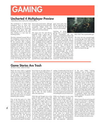 6
GAMING
Uncharted 4 Multiplayer Preview
Game Stories Are Trash
Aoife Gleeson takes a look at the Uncharted beta
By Brian Conmy - Editor-In-Chief
The Uncharted 4: A Thief’s End
multiplayer beta or ‘stress test’
ran last weekend (the 4th to the
6th March) giving us a tantalising
glimpse of the game that will
eventually hit shelves on the 10th
May (making it a nice treat for
finishing exams).
The beta contained around 20% of
the multiplayer content of the final
game, with three maps to play in
for the weekend. After a lengthy
matchmaking window (which will
hopefully be speedier in the final
product) you’re put on a team of
either heroes or villains, you pick
your character and you jump in.
Now, given that some characters
have more of a recognition factor
than others, you’ll often end up
staring down a team full of Nathan
Drakes posing on the match loading
screen, all roaring the same one-
liners in the actual match - although
I never did hear one say my favourite
sociopathic Nathan Drake line
“that’s your neck!” after snapping
someone’s neck from behind.
The maps were fun and diverse,
hopefully being a good sign of
what’s to come. ‘Island’ is your
typical Drake’s Fortune, jungle/
temple style of map that allows you
to use the grappling hook to good
effect, swinging around wildly off
trees and shooting with reckless
abandon. ‘Madagascar City’ is a
mid-sized favela map where your
best bet is to hide in a hut and
fling grenades at people. The final
map, ‘Rooftops’, puts an emphasis
on verticality as you leap around
towers in a museum setting. I also
like to call it the ‘where is that guy
shooting at me from’ map. Power-
ups like brutes, sniper sidekicks and
giant totem poles that
kill the opposing team
with evil spirits all add
variety to proceedings.
Speaking of dying,
getting shot a bunch
doesn’t immediately kill you.
Soaking up a boatload of bullets will
‘down’ you, giving your opponent
100 points and causing you to
crawl around pathetically looking
for a teammate to heal you. Your
opponent can also run up and kick
you in the face - KO’ing you for
50 points - which is a goofy way
to add insult to injury, really. Like
the teammates who stand by as
you demoralizingly die, stooped
on all fours - I’m looking at you,
‘ilike2tbag’, who ran off after I got
shot while reviving him. I will find
youandgoall‘TheRevenant’onyou.
Lazarevic’s “HEAL ME OR I WILL
KILL YOU” line is particularly apt.
The stress test was, unsurprisingly,
an assuring sign of the high quality
of Uncharted 4 and a great teaser
for the game to come. For now, I’ll
be patiently waiting, sadly looking
at the ‘error initialising session
manager’ window that pops up
when you launch the app.
Much has been made in gaming
media, even in this section of Byline,
over the years about the evolution
of storytelling in video games.
While new forms of storytelling are
more common in video games than
other mediums, with the incoming
wave of VR games this is going to
be truer than ever, there is still one
universal fact about video games
stories that we ignore. Basically, no
story featured in a video game has
ever come even close to the calibre
of storytelling found on television,
in film or literature. While great
stories do exist, and I do believe
they exist, these stories are uniquely
limited by their medium.
One of the best parts of a video
game is the interactivity, the fact
that you as the player character are
moving along and being involved
in a story. As such at times, games
like Mass Effect or Fallout feel like
personal stories because we make
the decisions. We choose which
factions to join, which relationships
to form and shape the story in a
predetermined but still optional
way. We can never go so far off
script to do something in a story
unintended by the game’s developer,
but at least we can make choices. If
you’ve only played Bioshock in a
purely good or purely evil playstyle
you have had one of two entirely
different experiences with the game,
if you’ve left it at one play through
then that’s it for you. You’ve come
away form a contained experience
with a different idea of the game
than everyone else has played. This
is doubly true if you maintained a
particular playstyle, weapon focus
versus plasmid focus, and if you
sought out all the secrets the game
had to offer. No other medium
offers this experience.
With that said though even at the
peaks of video game writing, with
the best writers in the medium
creating their magum opus as we
may have seen a few times in the
past generation, these stories do
not hold a candle to the heights
reached in other mediums. Even
to take comparable examples we
can see video games don’t compare
favourably. The Last of Us is lauded
as one of the greatest video games
ever made, one praised regularly for
its strong characters and bravery
to put artistic integrity over the
need for a conventional video game
ending. A similar plot to the Last of
Us’s in many ways is that of Cormac
McCarthy’s the Road. Both tales
of two people, one young and one
old, traversing the post-apocalyptic
world of the United States, they
both cover themes of innocence,
paternity and inhumanity. Yet the
Road is endlessly more effective in
its efforts when compared to the
Last of Us. While some will argue
this, which is completely fair, to me
at least the atmosphere the short
book creates is so much richer than
even the exceptional environmental
storytellingtheLastofUsshowcases.
While not all games, or even most
games, have direct dialogues to
other pieces of media in other art
forms to look at the other games
which are praised for their story
still doesn’t show us a favourable
comparison. Gone Home, when all
is said and done, has an interesting
character story that if told in any
other format would be ultimately
quite dull. What elevates this game
to the status of a “good video
game story” is the environmental
storytelling and the fact that player
agency allows for interpretation
and non-sequential exploration
of the story. Other “walking
simulators” such as Firewatch or
Everybody’s Gone to the Rapture,
if they were to be stripped of their
video game aspects and had their
stories told more simply as a book
or in a movie would likely fail to
make any waves as being regarded
as excellent stories. In fact even in
the context of video games these
stories, the main draw of these
games, fail completely to hold up
when scrutinised next to games like
Dark Souls or Bloodborne who only
offer their stories to players willing
to completely explore their game
worlds and piece the puzzle of the
story together.
WhileIwanttobeprovedwrongand
in years to come leave a videogame
having experienced a story that
I can place on a pedestal next to
Citizen Kane, Requiem for a Dream,
Lost in Translation or Ender’s Game
as my favourite stories of all time, I
have my doubts that this may ever
happen. With that said I still find
plenty of enjoyment in video games
and interacting with their stories.
I’m just waiting to be blown away.
 