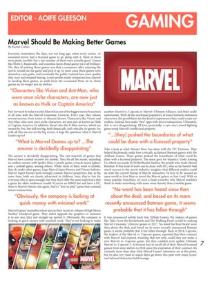 7
GAMINGEDITOR - AOIFE GLEESON
Marvel Should Be Making Better Games
By Kieran Collins
Everyone remembers the days, not too long ago, when every action- or
animated-movie had a licensed game to go along with it. Most of them
were pretty terrible, but a fair number of them were actually good. Games
like Shrek 2, Ratatouille, and countless James Bond games were all brilliant.
The idea of making these games was that a consumer, after enjoying the
movie, would see the game and pick it up. In most cases these games were
shameless cash grabs, and eventually the public realized how poor quality
they were and stopped buying. Lower profits made companies lose interest
in funding these games, so aside from the occasional Pixar tie-in, those
games are no longer put on shelves.
“Characters like Vision and Ant-Man, who
were once niche characters, are now just
as known as Hulk or Captain America”
Fast-forwardtotoday’sworld;Marvelhasoneofthebiggestmoviefranchises
of all time with the Marvel Cinematic Universe. Every year, they release
several movies, from iconic to obscure heroes. Characters like Vision and
Ant-Man, who were once niche characters, are now just as known as Hulk
or Captain America. In addition, there’s also the X-Men movies, which are
owned by Fox, but still too big, both financially and critically, to ignore. So,
with all this success on the big screen, it begs the question: what is Marvel
Games up to?
“What is Marvel Games up to? ...The
answer is decidedly disappointing”
The answer is decidedly disappointing. The vast majority of games that
Marvel have created recently are mobile. They hit all the marks, including
an endless runner with Spider-Man; a puzzle game; a touch-based fighter;
and a pinball game, among others. While most of their work is mobile,
they do make other games. Lego Marvel Super Heroes and Disney Infinity:
Marvel Super Heroes both strongly contain Marvel properties, but, at the
same time, both are clearly advertised to children. Sure, they’re fun for
everyone who is open enough, but they don’t offer the same experience that
a game for older audiences would. If you’re an MMO fan and have a PC,
there is Marvel Heroes, but again, that’s a “free-to-play” game that contains
micro-transactions.
“Obviously, the company is looking at
quick money with minimal work”
MarvelGames’mentalityisbestseenintheirrecentre-releaseofHighMoon
Studios’ Deadpool game. They didn’t upgrade the graphics or remaster
it in any way, they just straight-up ported it. Obviously, the company is
looking at quick money with minimal work. They’re not looking to make
another Marvel vs. Capcom or Marvel: Ultimate Alliance, and that’s really
unfortunate. With all the newfound popularity of many formerly infamous
characters, the possibilities for the kind of experiences they could create are
endless. Instead, they make “free” apps with micro transactions. Ultimately,
this is very disappointing. I’d love, personally, a new story-based fighting
game using Marvel’s intellectual property.
“...[they] pushed the boundaries of what
could be done with a licensed property”
Take a look at what Warner Bros. has done with the DC Universe. They
helped Rocksteady make four critically acclaimed Batman games with the
Arkham Games. These games pushed the boundaries of what could be
done with a licensed property. The same goes for Injustice: Gods Among
Us, which was made by NetherRealm Studios, the people who made Mortal
Kombat! If this kind of work can be done with DC, who so far haven’t had
much success in the movie industry, imagine what different studios could
do with the current lineup of Marvel characters. I’d love to fly around an
open world as Iron Man or travel the Marvel galaxy as Star-Lord. With so
many popular franchises, it’s such a head-scratcher why Marvel wouldn’t
think to make something with some more density than a mobile game.
“No word has been heard since then
about the deal, and based on its more
recently announced Batman game, it seems
probable that it has fallen through”
It was announced awhile back that Telltale Games, the makers of games
like Tales From the Borderlands and The Walking Dead, would be making
Marvel Cinematic Universe games in 2017. No word has been heard since
then about the deal, and based on its more recently announced Batman
game, it seems probable that it has fallen through. Back in 2014, Capcom,
the makers of the Marvel vs. Capcom games, reported that their contract
with Marvel had expired, meaning that not only could they not make a
new Marvel vs. Capcom game, but they couldn’t even update Ultimate
Marvel vs. Capcom 3. Activision had to recall all of their Marvel-licensed
games from store shelves in 2014 upon the expiration of their contract. It’s
certainly more than clear what Marvel Games’ intentions are at this point,
but it’s also very hard to watch them go down this path with many iconic
and beloved characters held hostage.
 