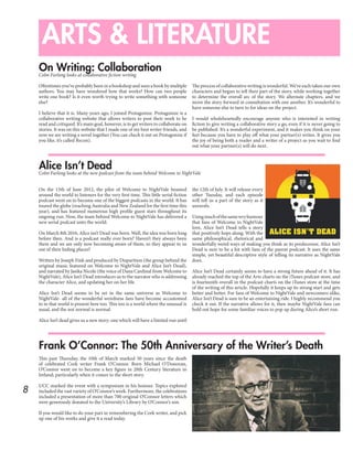 8
ARTS & LITERATURE
On Writing: Collaboration
Alice Isn’t Dead
Frank O’Connor: The 50th Anniversary of the Writer’s Death
Colm Furlong looks at collaborative fiction writing
Colm Furlong looks at the new podcast from the team behind Welcome to NightVale
Oftentimes you’ve probably been in a bookshop and seen a book by multiple
authors. You may have wondered how that works? How can two people
write one book? Is it even worth trying to write something with someone
else?
I believe that it is. Many years ago, I joined Protagonize. Protagonize is a
collaborative writing website that allows writers to post their work to be
read and critiqued. It’s main goal, however, is to get writers to collaborate on
stories. It was on this website that I made one of my best writer friends, and
now we are writing a novel together (You can check it out on Protagonize if
you like, it’s called Recon).
The process of collaborative writing is wonderful. We’ve each taken our own
characters and begun to tell their part of the story, while working together
to determine the overall arc of the story. We alternate chapters, and we
move the story forward in consultation with one another. It’s wonderful to
have someone else to turn to for ideas on the project.
I would wholeheartedly encourage anyone who is interested in writing
fiction to give writing a collaborative story a go, even if it is never going to
be published. It’s a wonderful experiment, and it makes you think on your
feet because you have to play off what your partner(s) writes. It gives you
the joy of being both a reader and a writer of a project as you wait to find
out what your partner(s) will do next.
On the 15th of June 2012, the pilot of Welcome to NightVale beamed
around the world to listeners for the very first time. This little serial fiction
podcast went on to become one of the biggest podcasts in the world. It has
toured the globe (reaching Australia and New Zealand for the first time this
year), and has featured numerous high profile guest stars throughout its
ongoing run. Now, the team behind Welcome to NightVale has delivered a
new serial podcast unto the world.
On March 8th 2016, Alice isn’t Dead was born. Well, the idea was born long
before then. And is a podcast really ever born? Haven’t they always been
there and we are only now becoming aware of them, so they appear to us
out of their hiding places?
Written by Joseph Fink and produced by Disparition (the group behind the
original music featured on Welcome to NightVale and Alice Isn’t Dead),
and narrated by Jasika Nicole (the voice of Dana Cardinal from Welcome to
NightVale), Alice Isn’t Dead introduces us to the narrator who is addressing
the character Alice, and updating her on her life.
Alice Isn’t Dead seems to be set in the same universe as Welcome to
NightVale- all of the wonderful weirdness fans have become accustomed
to in that world is present here too. This too is a world where the unusual is
usual, and the not normal is normal.
Alice Isn’t dead gives us a new story; one which will have a limited run until
the 12th of July. It will release every
other Tuesday, and each episode
will tell us a part of the story as it
unravels.
Usingmuchofthesamewryhumour
that fans of Welcome to NightVale
love, Alice Isn’t Dead tells a story
that positively hops along. With the
same philosophical, rhetorical and
wonderfully weird ways of making you think as its predecessor, Alice Isn’t
Dead is sure to be a hit with fans of the parent podcast. It uses the same
simple, yet beautiful descriptive style of telling its narrative as NightVale
does.
Alice Isn’t Dead certainly seems to have a strong future ahead of it. It has
already reached the top of the Arts charts on the iTunes podcast store, and
is fourteenth overall in the podcast charts on the iTunes store at the time
of the writing of this article. Hopefully it keeps up its strong start and gets
better and better. For fans of Welcome to NightVale and newcomers alike,
Alice Isn’t Dead is sure to be an entertaining ride. I highly recommend you
check it out. If the narrative allows for it, then maybe NightVale fans can
hold out hope for some familiar voices to pop up during Alice’s short run.
This past Thursday, the 10th of March marked 50 years since the death
of celebrated Cork writer Frank O’Connor. Born Michael O’Donovan,
O’Connor went on to become a key figure in 20th Century literature in
Ireland; particularly when it comes to the short story.
UCC marked the event with a symposium in his honour. Topics explored
included the vast variety of O’Connor’s work. Furthermore, the celebrations
included a presentation of more than 700 original O’Connor letters which
were generously donated to the University’s Library by O’Connor’s son.
If you would like to do your part in remembering the Cork writer, and pick
up one of his works and give it a read today.
 