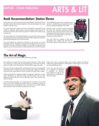 9
ARTS & LITEDITOR - COLM FURLONG
The Art of Magic
Book Recommendation: Station Eleven
Anon. discusses the art involved in the performance of magic
Do you believe in magic? Do you? Some people will say yes, some will say
no. I will not go to the extent of saying that magic in the sense of casting
spells or the like is real. Nevertheless, I firmly believe magic does exist.
Have you ever been captivated by a performance? By a piece of writing? By
a television show or movie? If so, then you have been under the thrall of
the person who created that art. You were under their spell. That is magic.
When people think of magic they think of magicians, illusionists, escape
artists, mentalists, etc. Just like writing, just like theatre, this is an art.
Magicians and the like tell a story with their work. They mystify, they
deceive, they lie.
I’ve been performing magic on a small scale for a number of years; card
tricks, coin tricks, nothing spectacular. There is an immense amount of
time that goes into perfecting the moves involved in successfully pulling
these tricks off. Time and effort, just like any form of art.
Magic done well is a thing of beauty. The seamless slights, the skill of
misdirection, the flourishes. It is all beautiful. I would argue it is one of the
most beautiful forms of art.
If you ever get the chance to
see a magician, an illusionist,
a mentalist, etc perform,
don’t hesitate to snap up the
opportunity. It’s an experience
you won’t regret.
Station Eleven is a 2014 novel by Emily St. John Mandel. A New York Times
Bestseller, Station Eleven takes the genre of the post-apocalyptic story and
breathes fresh life into it.
In a genre filled with zombies and viruses, Mandel has managed to bring
a flair of originality. Station Eleven’s premise hinges on the question: If
civilisation was lost, what would you preserve? And how far would you go
to protect it?
The novel follows the Travelling Symphony; a group which moves around
the settlements that have grown up in the wake of the collapse of civilisation
performing Shakespeare and Classical Music.
The novel follows the character of Kirsten in the present; an actress
travelling with the symphony. Interspersed throughout the narrative of
her story is the story of Arthur Leander; an actor died on stage the same
night the virus that destroyed the world touched down in North America.
These flashbacks work well to compliment the
narrative, and both the past and present of this
story are equally intriguing to the reader.
Mandel creates stunning visuals throughout
the novel. Her writing is haunting, and the
reader becomes truly immersed in the world,
living along with the characters in the story. As
Jane Garvey from BBC Radio 4 said: this is a
novel you can just wallow in.
You won’t find any zombies in this post-
apocalyptic tale. Instead you will find art,
uncertainty and fear. Station Eleven is a must read.
 