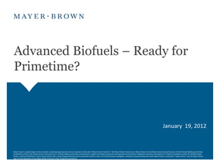 Advanced Biofuels – Ready for
Primetime?



                                                                                                                                                                                                     January 19, 2012



Mayer Brown is a global legal services provider comprising legal practices that are separate entities (the "Mayer Brown Practices"). The Mayer Brown Practices are: Mayer Brown LLP and Mayer Brown Europe-Brussels LLP both limited liability partnerships
established in Illinois USA; Mayer Brown International LLP, a limited liability partnership incorporated in England and Wales (authorized and regulated by the Solicitors Regulation Authority and registered in England and Wales number OC 303359); Mayer
Brown, a SELAS established in France; Mayer Brown JSM, a Hong Kong partnership and its associated entities in Asia; and Tauil & Chequer Advogados, a Brazilian law partnership with which Mayer Brown is associated. "Mayer Brown" and the Mayer Brown
logo are the trademarks of the Mayer Brown Practices in their respective jurisdictions.
 