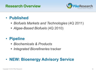 Research Overview


    • Published
            Biofuels Markets and Technologies (4Q 2011)
            Algae-Based Biofuels (4Q 2010)


    • Pipeline
            Biochemicals & Products
            Integrated Biorefineries tracker


    • NEW: Bioenergy Advisory Service

Copyright © 2012 Pike Research                             10
 