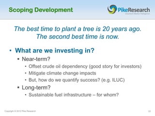 Scoping Development


        The best time to plant a tree is 20 years ago.
               The second best time is now.

    • What are we investing in?
            Near-term?
                   • Offset crude oil dependency (good story for investors)
                   • Mitigate climate change impacts
                   • But, how do we quantify success? (e.g. ILUC)
            Long-term?
                   • Sustainable fuel infrastructure – for whom?


Copyright © 2012 Pike Research                                                22
 