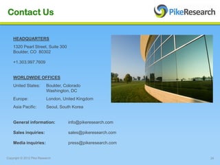 Contact Us

    HEADQUARTERS
    1320 Pearl Street, Suite 300
    Boulder, CO 80302

    +1.303.997.7609


    WORLDWIDE OFFICES
    United States:        Boulder, Colorado
                          Washington, DC
    Europe:               London, United Kingdom
    Asia Pacific:         Seoul, South Korea


    General information:            info@pikeresearch.com

    Sales inquiries:                sales@pikeresearch.com

    Media inquiries:                press@pikeresearch.com


Copyright © 2012 Pike Research                               24
 