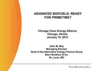 ADVANCED BIOFUELS: READY
       FOR PRIMETIME?



      Chicago Clean Energy Alliance
            Chicago, Illinois
            January 19, 2012


                 John M. May
              Managing Director
Head of the Alternative Energy Finance Group
            Stern Brothers & Co.
                St. Louis, MO
 
