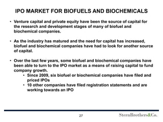 IPO MARKET FOR BIOFUELS AND BIOCHEMICALS
• Venture capital and private equity have been the source of capital for
  the research and development stages of many of biofuel and
  biochemical companies.

• As the industry has matured and the need for capital has increased,
  biofuel and biochemical companies have had to look for another source
  of capital.

• Over the last few years, some biofuel and biochemical companies have
  been able to turn to the IPO market as a means of raising capital to fund
  company growth.
      • Since 2009, six biofuel or biochemical companies have filed and
         priced IPOs
      • 10 other companies have filed registration statements and are
         working towards an IPO




                                    27
 