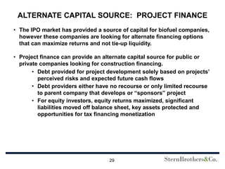 ALTERNATE CAPITAL SOURCE: PROJECT FINANCE
• The IPO market has provided a source of capital for biofuel companies,
  however these companies are looking for alternate financing options
  that can maximize returns and not tie-up liquidity.

• Project finance can provide an alternate capital source for public or
  private companies looking for construction financing.
       • Debt provided for project development solely based on projects’
         perceived risks and expected future cash flows
       • Debt providers either have no recourse or only limited recourse
         to parent company that develops or “sponsors” project
       • For equity investors, equity returns maximized, significant
         liabilities moved off balance sheet, key assets protected and
         opportunities for tax financing monetization




                                   29
 