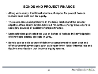 BONDS AND PROJECT FINANCE
• Along with equity, traditional sources of capital for project finance
  include bank debt and tax equity.

• The much-discussed problems in the bank market and the smaller
  appetite of tax equity buyers have led renewable energy developers to
  seek new sources of capital for project finance.

• Stern Brothers pioneered the use of bonds to finance the development
  of renewable energy projects in 2003.

• Bonds can be sole source of debt or a complement to bank debt and
  offer structural advantages such as longer tenor, lower interest rate and
  flexible amortization that improve equity returns.




                                     31
 