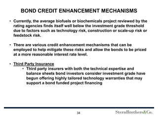 BOND CREDIT ENHANCEMENT MECHANISMS
• Currently, the average biofuels or biochemicals project reviewed by the
  rating agencies finds itself well below the investment grade threshold
  due to factors such as technology risk, construction or scale-up risk or
  feedstock risk.

• There are various credit enhancement mechanisms that can be
  employed to help mitigate these risks and allow the bonds to be priced
  at a more reasonable interest rate level.

• Third Party Insurance
       • Third party insurers with both the technical expertise and
         balance sheets bond investors consider investment grade have
         begun offering highly tailored technology warranties that may
         support a bond funded project financing




                                    34
 