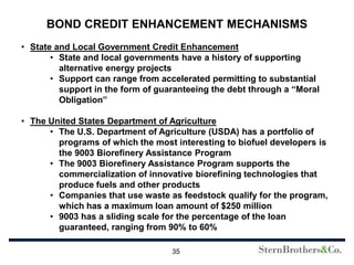 BOND CREDIT ENHANCEMENT MECHANISMS
• State and Local Government Credit Enhancement
       • State and local governments have a history of supporting
         alternative energy projects
       • Support can range from accelerated permitting to substantial
         support in the form of guaranteeing the debt through a “Moral
         Obligation”

• The United States Department of Agriculture
      • The U.S. Department of Agriculture (USDA) has a portfolio of
        programs of which the most interesting to biofuel developers is
        the 9003 Biorefinery Assistance Program
      • The 9003 Biorefinery Assistance Program supports the
        commercialization of innovative biorefining technologies that
        produce fuels and other products
      • Companies that use waste as feedstock qualify for the program,
        which has a maximum loan amount of $250 million
      • 9003 has a sliding scale for the percentage of the loan
        guaranteed, ranging from 90% to 60%

                                   35
 