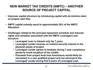 NEW MARKET TAX CREDITS (NMTC) – ANOTHER
         SOURCE OF PROJECT CAPITAL
• Improves capital structure by introducing capital with de minimis claim
  on project cash flow

• NMTC capital subsidy equal to approximately 20% of the NMTC
  Allocation

• Challenges related to the principal repayment schedule and reduced
  rights and remedies associated with the NMTC Leveraged Loan
  structure:
       • Leveraged Loan is interest only for 7 years
       • Leveraged Lender receives an indirect security interest in the
         physical assets of project
       • Leveraged Lender agrees to forebear during 7 year compliance
         period to avoid recapture of tax credits
       • Proceeds from project level loan foreclosure would likely be
         reinvested in a new qualified project and not returned to the
         Leveraged Lender during first 6 years of Leveraged Loan

                                   37
 