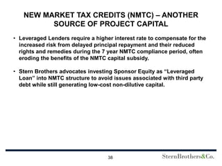 NEW MARKET TAX CREDITS (NMTC) – ANOTHER
         SOURCE OF PROJECT CAPITAL
• Leveraged Lenders require a higher interest rate to compensate for the
  increased risk from delayed principal repayment and their reduced
  rights and remedies during the 7 year NMTC compliance period, often
  eroding the benefits of the NMTC capital subsidy.

• Stern Brothers advocates investing Sponsor Equity as “Leveraged
  Loan” into NMTC structure to avoid issues associated with third party
  debt while still generating low-cost non-dilutive capital.




                                   38
 