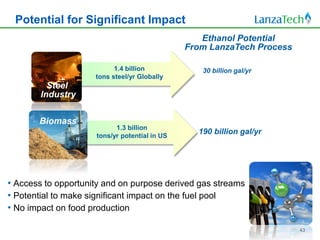 Potential for Significant Impact
                                                  Ethanol Potential
                                               From LanzaTech Process

                           1.4 billion            30 billion gal/yr
                     tons steel/yr Globally
          Steel
        Industry

       Biomass
                           1.3 billion
                     tons/yr potential in US
                                                 190 billion gal/yr




• Access to opportunity and on purpose derived gas streams
• Potential to make significant impact on the fuel pool
• No impact on food production

                                                                        43
 