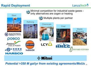Rapid Deployment
                    Minimal competition for industrial waste gases -
                    only alternatives are cogen or heating
      Steel
                               Multiple plants per partner
                Refining
                              Chemicals
                                               Coal
                                                              Waste
                                                             Biomass




  Potential >350 M gal/yr from existing agreements/MoUs 48
 