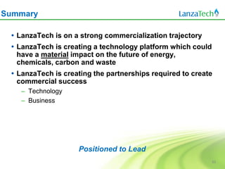 Summary

  LanzaTech is on a strong commercialization trajectory
  LanzaTech is creating a technology platform which could
   have a material impact on the future of energy,
   chemicals, carbon and waste
  LanzaTech is creating the partnerships required to create
   commercial success
    – Technology
    – Business




                    Positioned to Lead
                                                             53
 