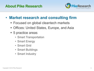 About Pike Research


    • Market research and consulting firm
            Focused on global cleantech markets
            Offices: United States, Europe, and Asia
            5 practice areas
                   •   Smart Transportation
                   •   Smart Energy
                   •   Smart Grid
                   •   Smart Buildings
                   •   Smart Industry



Copyright © 2012 Pike Research                          9
 