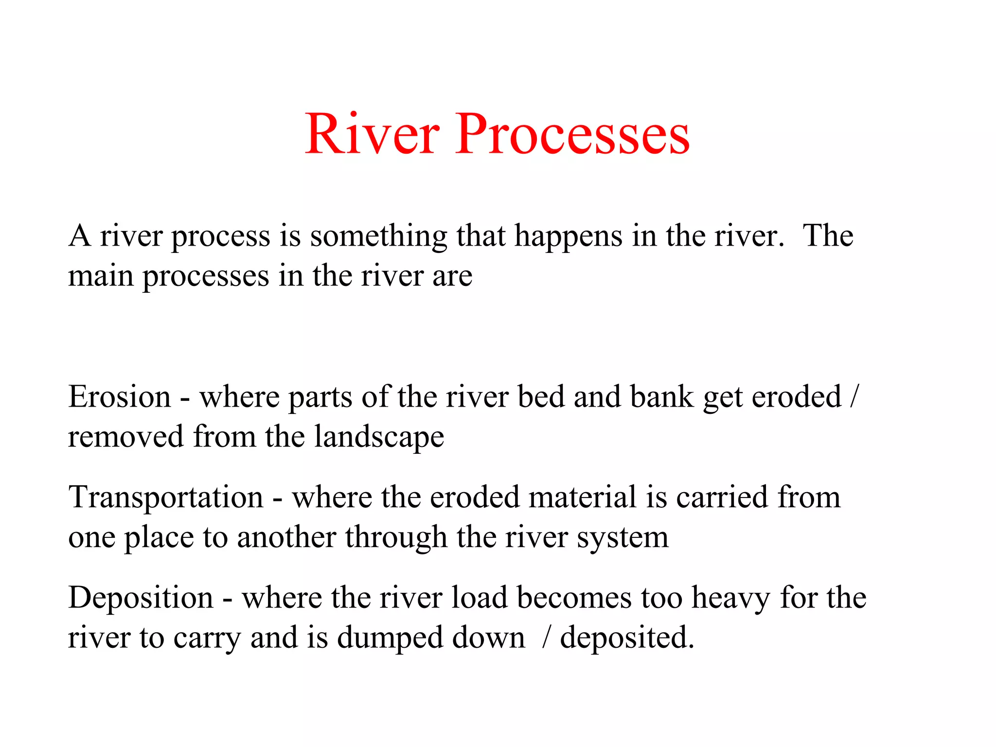 River Processes
A river process is something that happens in the river. The
main processes in the river are
Erosion - where parts of the river bed and bank get eroded /
removed from the landscape
Transportation - where the eroded material is carried from
one place to another through the river system
Deposition - where the river load becomes too heavy for the
river to carry and is dumped down / deposited.
 