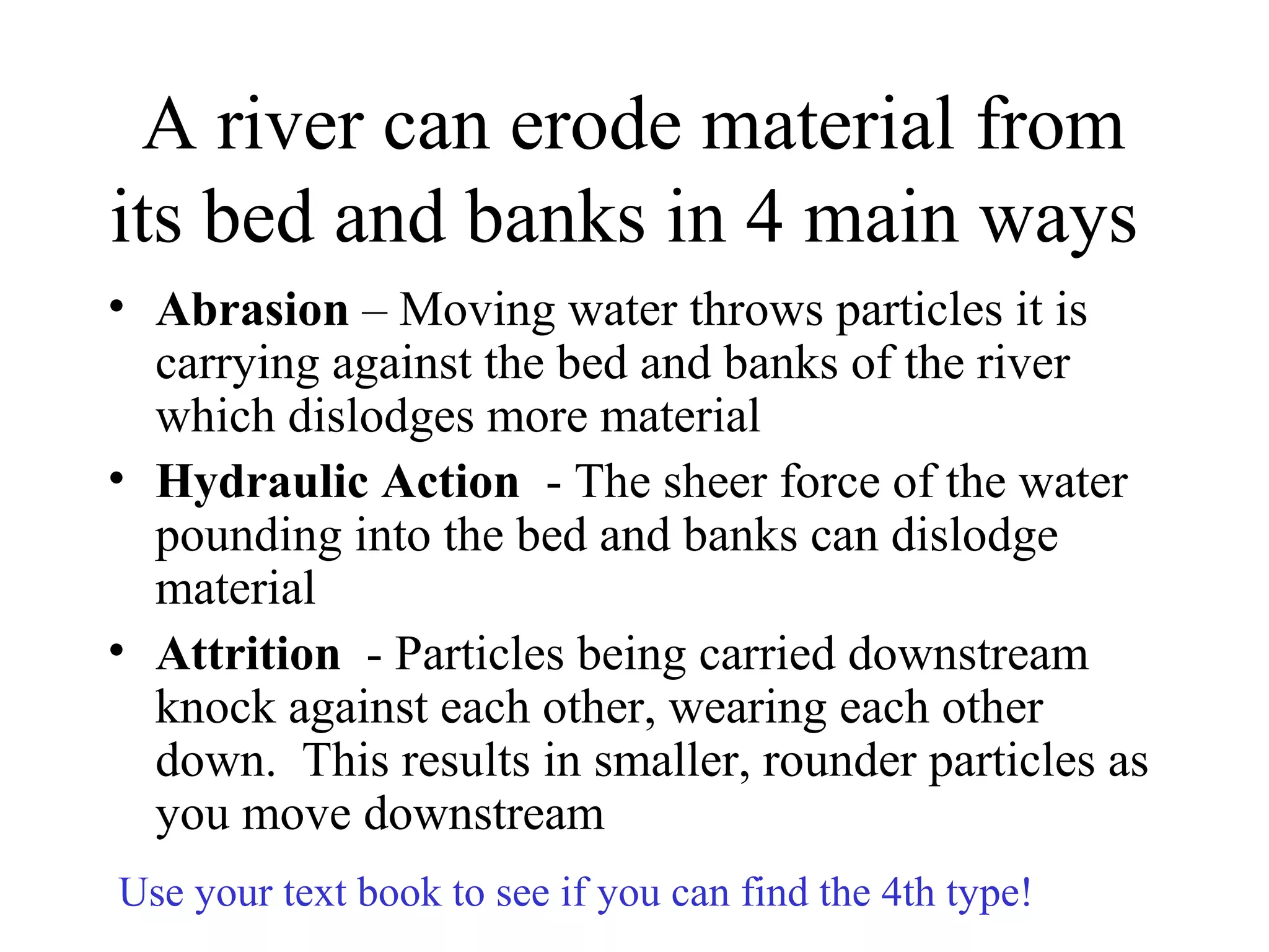 A river can erode material from
its bed and banks in 4 main ways
• Abrasion – Moving water throws particles it is
carrying against the bed and banks of the river
which dislodges more material
• Hydraulic Action - The sheer force of the water
pounding into the bed and banks can dislodge
material
• Attrition - Particles being carried downstream
knock against each other, wearing each other
down. This results in smaller, rounder particles as
you move downstream
Use your text book to see if you can find the 4th type!
 