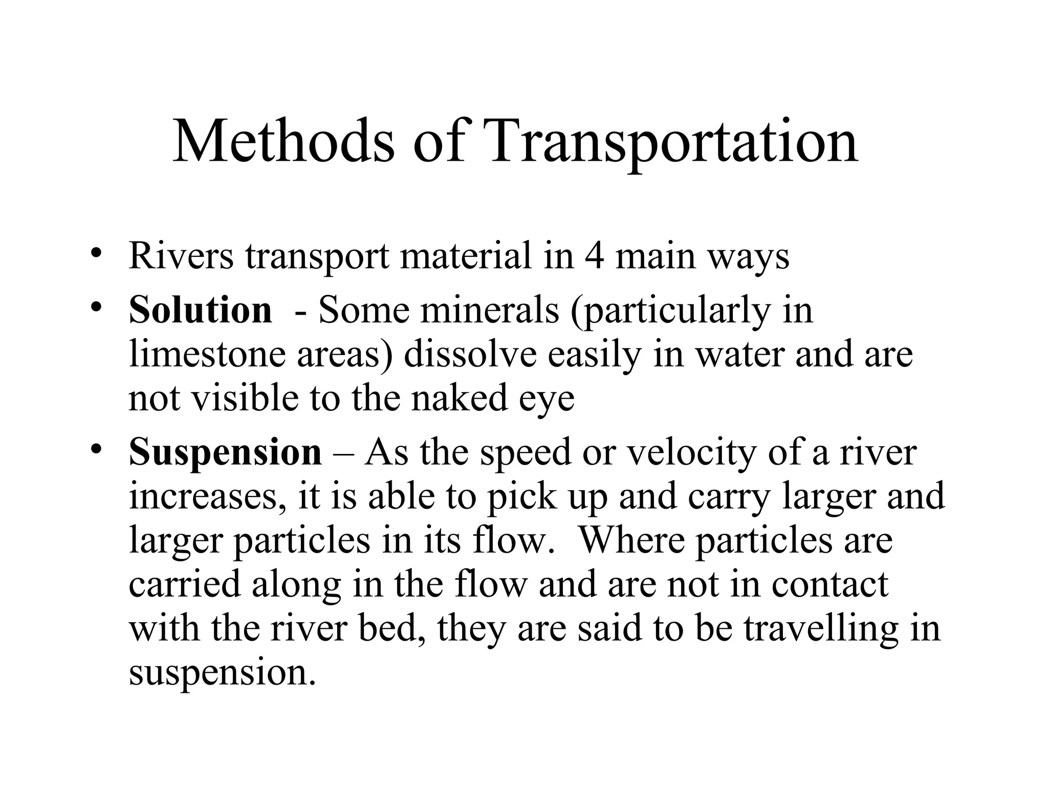 Methods of Transportation
• Rivers transport material in 4 main ways
• Solution - Some minerals (particularly in
limestone areas) dissolve easily in water and are
not visible to the naked eye
• Suspension – As the speed or velocity of a river
increases, it is able to pick up and carry larger and
larger particles in its flow. Where particles are
carried along in the flow and are not in contact
with the river bed, they are said to be travelling in
suspension.
 