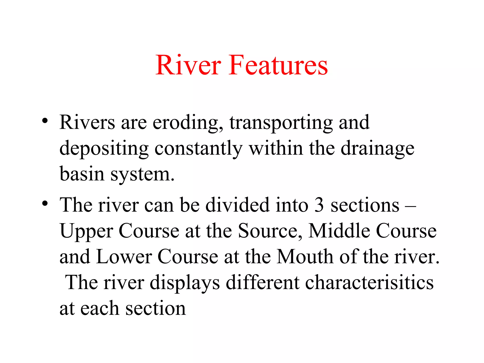 River Features
• Rivers are eroding, transporting and
depositing constantly within the drainage
basin system.
• The river can be divided into 3 sections –
Upper Course at the Source, Middle Course
and Lower Course at the Mouth of the river.
The river displays different characterisitics
at each section
 
