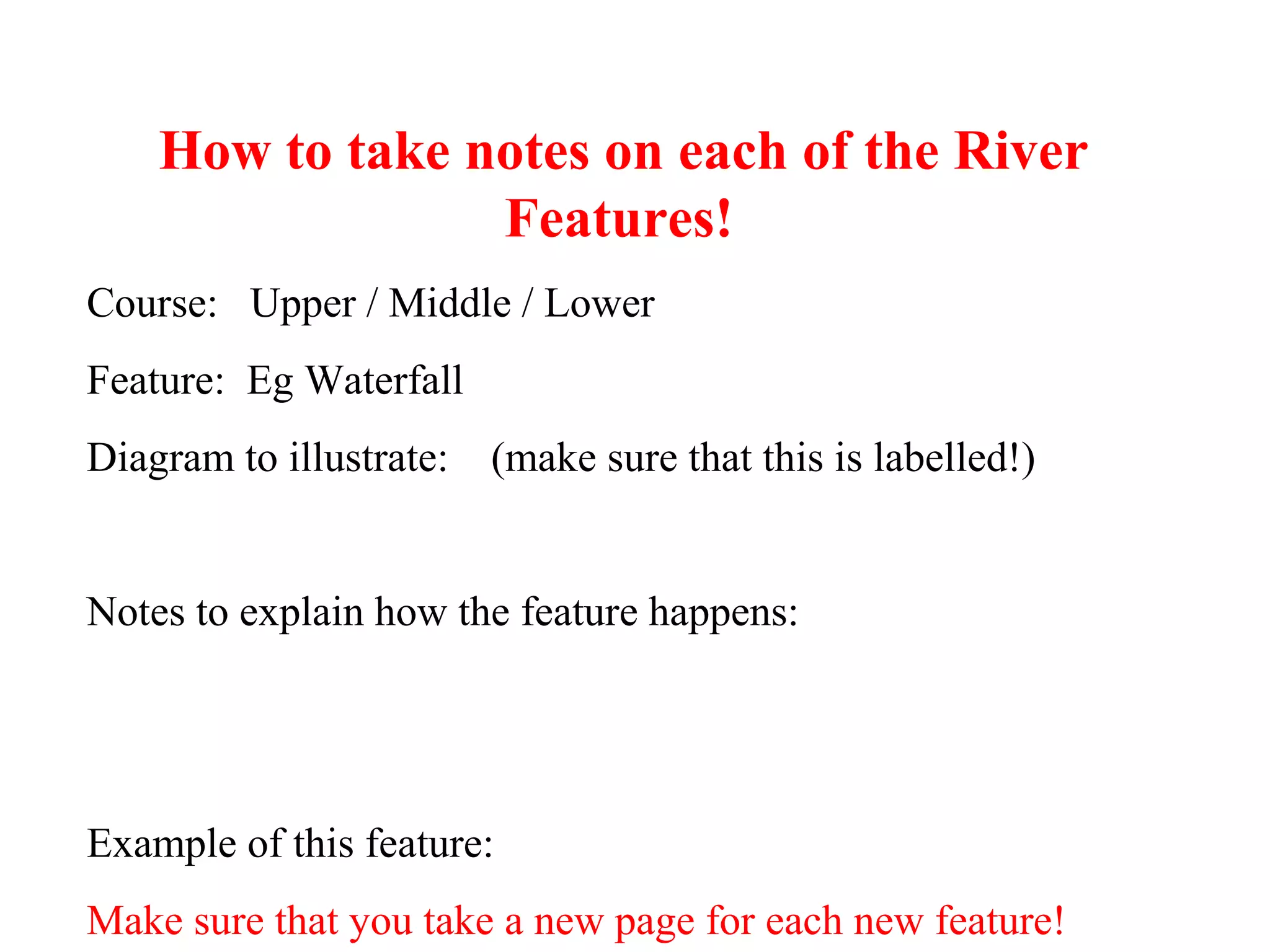 How to take notes on each of the River
Features!
Course: Upper / Middle / Lower
Feature: Eg Waterfall
Diagram to illustrate: (make sure that this is labelled!)
Notes to explain how the feature happens:
Example of this feature:
Make sure that you take a new page for each new feature!
 