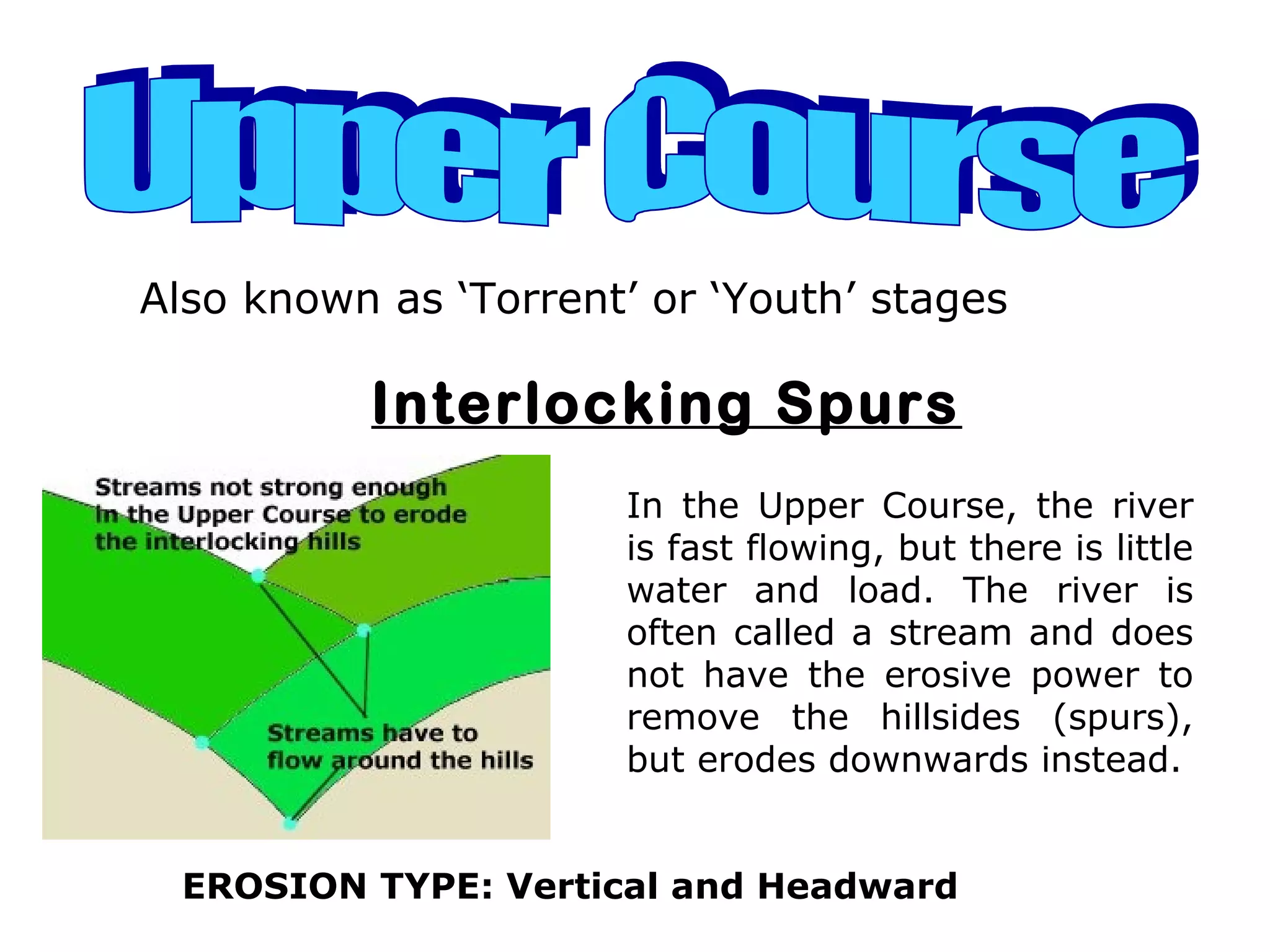 Also known as ‘Torrent’ or ‘Youth’ stages
Interlocking Spurs
In the Upper Course, the river
is fast flowing, but there is little
water and load. The river is
often called a stream and does
not have the erosive power to
remove the hillsides (spurs),
but erodes downwards instead.
EROSION TYPE: Vertical and Headward
 